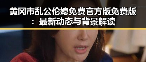 黄冈市乱公伦媳免费官方版免费版：最新动态与背景解读