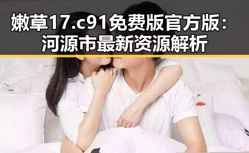 嫩草17.c 91免费版官方版:河源市最新资源解析