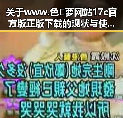 关于www.色😍萝网站17c官方版正版下载的现状与使用指南