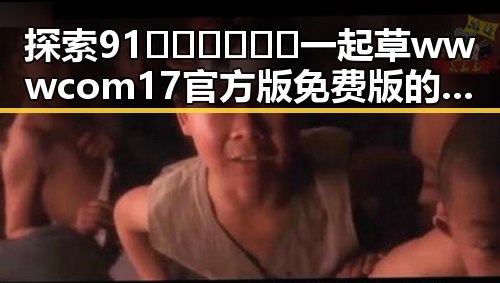 探索91🍆🍑🔞❌❌❌一起草wwwcom17官方版免费版的最新动态
