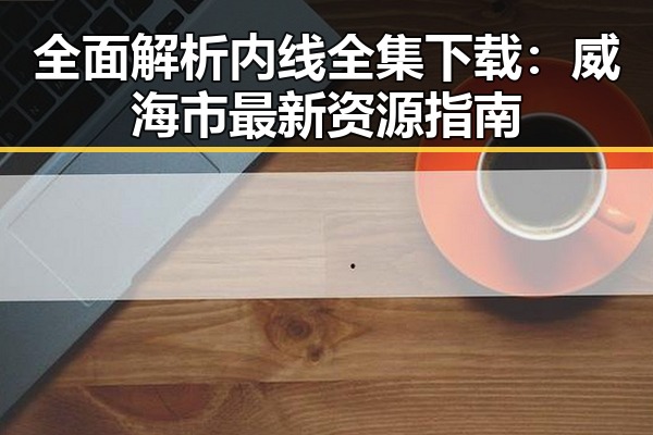全面解析内线全集下载:威海市最新资源指南