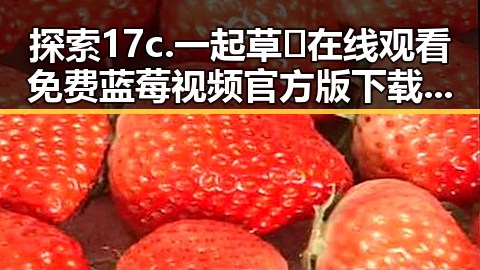 探索17c.一起草🌿在线观看免费蓝莓视频官方版下载的精彩世界
