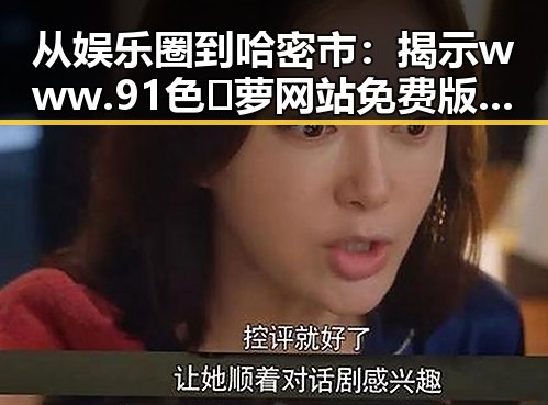 从娱乐圈到哈密市：揭示www.91色😍萝网站免费版官方版的多重反差