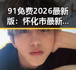 91免费2026最新版：怀化市最新资源全解析