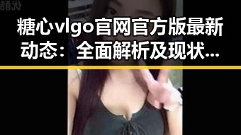 糖心vlgo官网官方版最新动态：全面解析及现状回顾