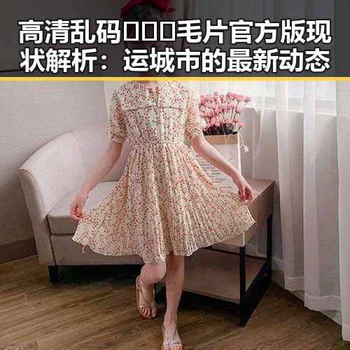 高清乱码🔞❌♋毛片官方版现状解析：运城市的最新动态