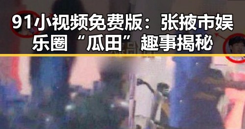 91小视频免费版：张掖市娱乐圈“瓜田”趣事揭秘