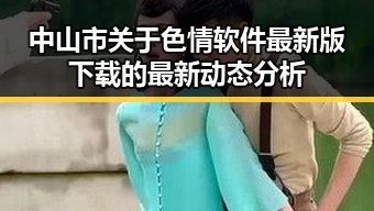 中山市关于色情软件最新版下载的最新动态分析