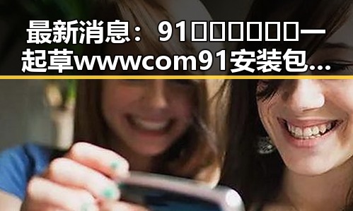 最新消息:91🍆🍑🔞❌❌❌一起草wwwcom91安装包下载现已正式上线