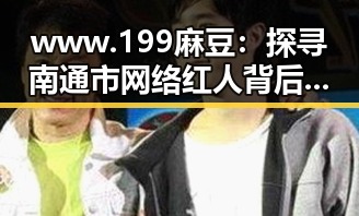www.199麻豆：探寻南通市网络红人背后的真实故事