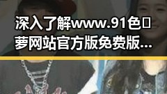 深入了解www.91色😍萝网站官方版免费版:长治市用户的最新选择
