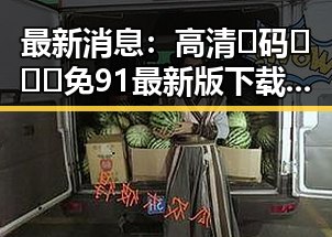 最新消息：高清🈚码🔞❌♋免91最新版下载助您轻松体验