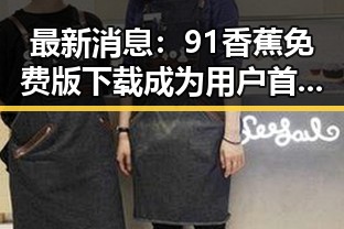 最新消息：91香蕉免费版下载成为用户首选，助力娱乐内容丰富多彩