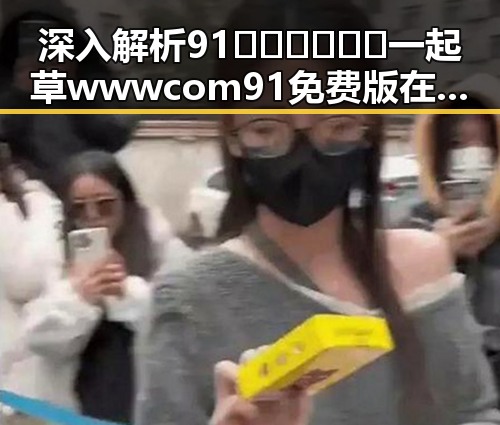 深入解析91🍆🍑🔞❌❌❌一起草wwwcom91免费版在滨州市的现象与影响