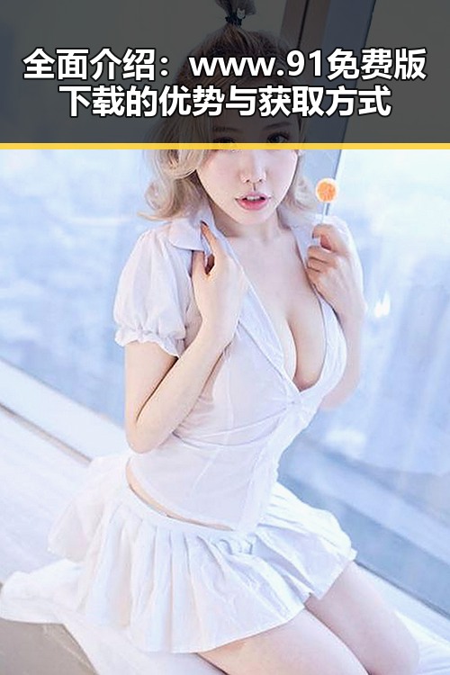 全面介绍:www.91免费版下载的优势与获取方式