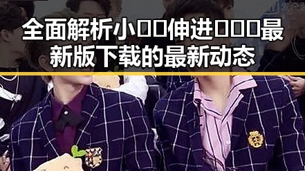 全面解析小🐔🐔伸进🈲🔞🔞最新版下载的最新动态