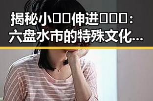 揭秘小🐔🐔伸进🈲🔞🔞：六盘水市的特殊文化现象