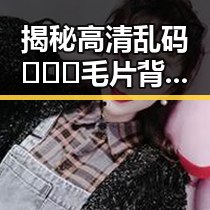 揭秘高清乱码🔞❌♋毛片背后的真实世界