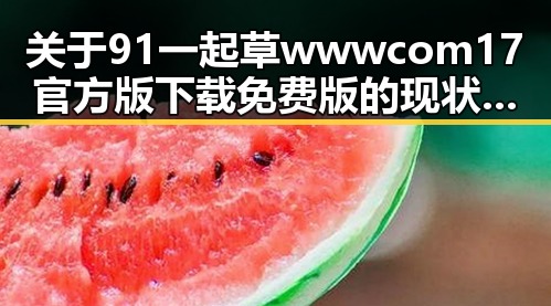 关于91 一起草wwwcom17官方版下载免费版的现状与解读
