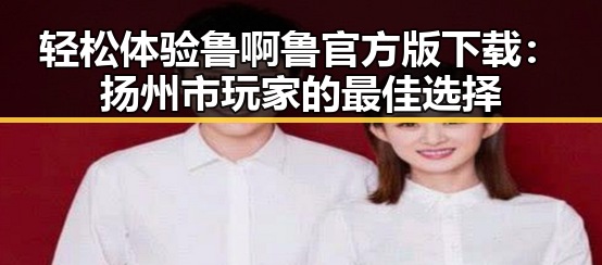 轻松体验鲁啊鲁官方版下载:扬州市玩家的最佳选择