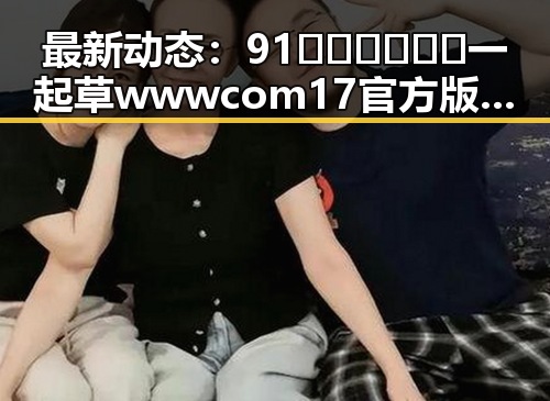 最新动态：91🍆🍑🔞❌❌❌一起草wwwcom17官方版引发热议