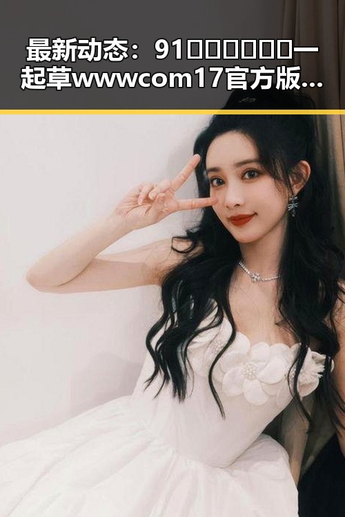 最新动态：91🍆🍑🔞❌❌❌一起草wwwcom17官方版引发热议