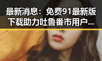 最新消息：免费91最新版下载助力吐鲁番市用户畅享便捷体验