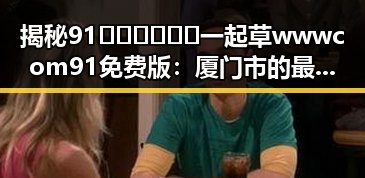 揭秘91🍆🍑🔞❌❌❌一起草wwwcom91免费版：厦门市的最新动态