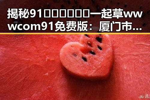 揭秘91🍆🍑🔞❌❌❌一起草wwwcom91免费版：厦门市的最新动态