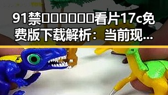 91禁🍆🍑🔞❌❌❌看片17c免费版下载解析:当前现状与背景解读