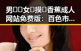 男🍌❌女🍑摸🐻香蕉成人网站免费版：百色市最新动态曝光
