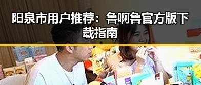 阳泉市用户推荐：鲁啊鲁官方版下载指南
