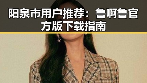 阳泉市用户推荐:鲁啊鲁官方版下载指南