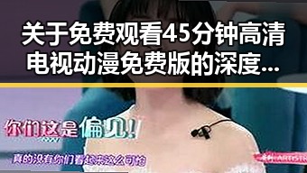 关于 免费观看45分钟高清电视动漫免费版的深度解析