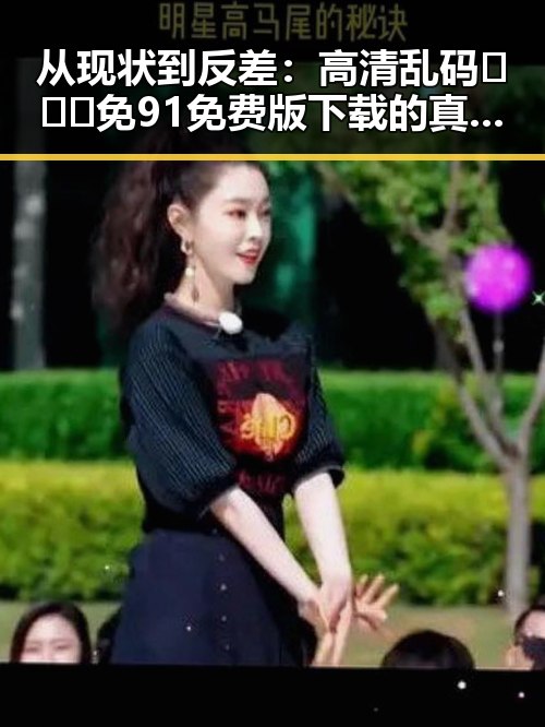 从现状到反差:高清乱码🔞❌♋免91免费版下载的真实情况