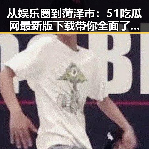 从娱乐圈到菏泽市：51吃瓜网最新版下载带你全面了解明星八卦与本地热点