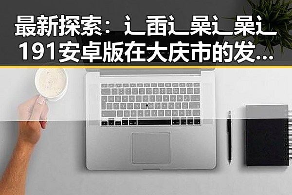 最新探索：辶臿辶喿辶喿辶191安卓版在大庆市的发展现状