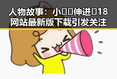 人物故事:小🐔🐔伸进🈲18网站最新版下载引发关注