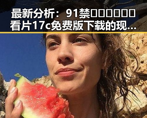 最新分析:91禁🍆🍑🔞❌❌❌看片17c免费版下载的现状与趋势