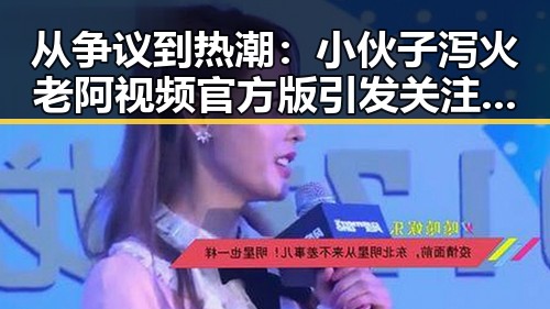 从争议到热潮:小伙子泻火老阿视频官方版引发关注的背后变化