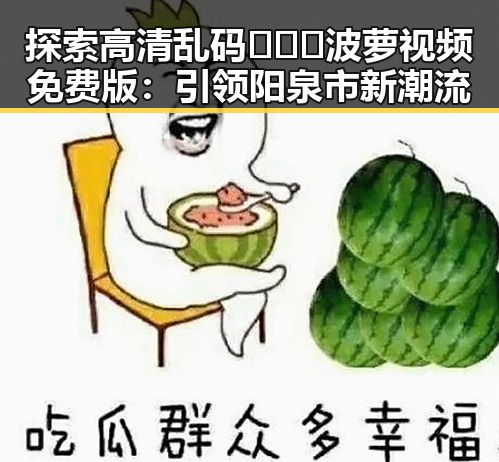 探索高清乱码🔞❌♋波萝视频免费版：引领阳泉市新潮流