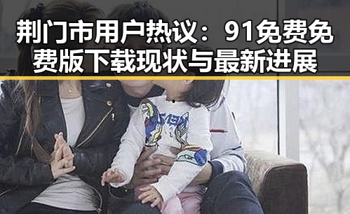 荆门市用户热议：91免费免费版下载现状与最新进展