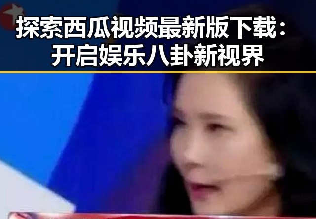 探索西瓜视频最新版下载:开启娱乐八卦新视界