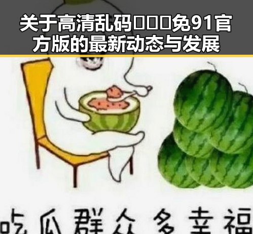 关于高清乱码🔞❌♋免91官方版的最新动态与发展