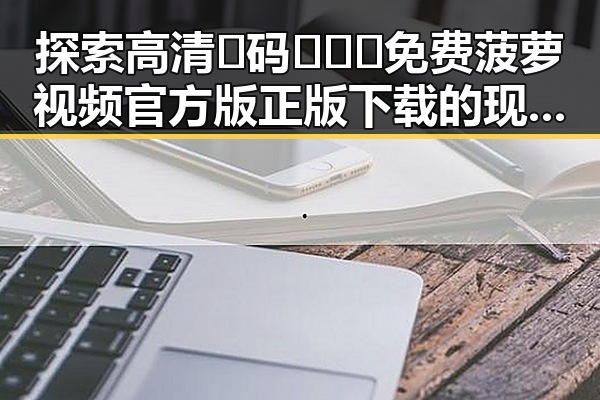 探索高清🈚码🔞❌♋免费菠萝视频官方版正版下载的现状与发展