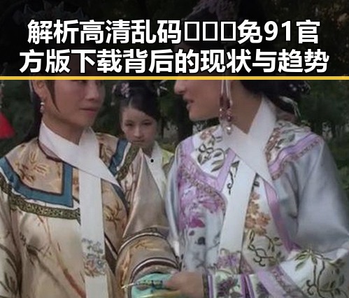解析高清乱码🔞❌♋免91官方版下载背后的现状与趋势
