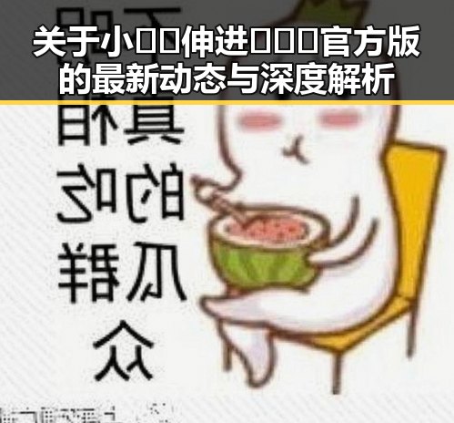 关于小🐔🐔伸进🈲🔞🔞官方版的最新动态与深度解析