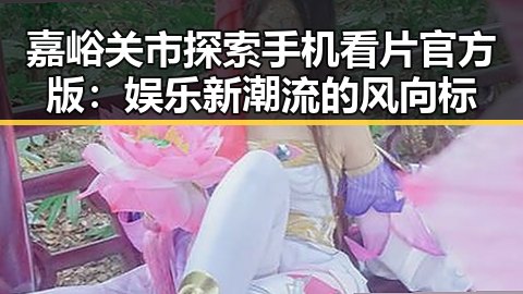 嘉峪关市探索手机看片官方版:娱乐新潮流的风向标