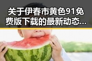 关于伊春市黄色91免费版下载的最新动态与指南