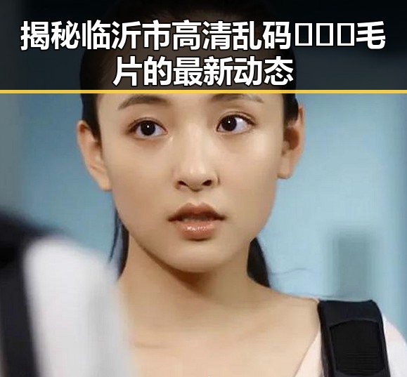 揭秘临沂市高清乱码🔞❌♋毛片的最新动态